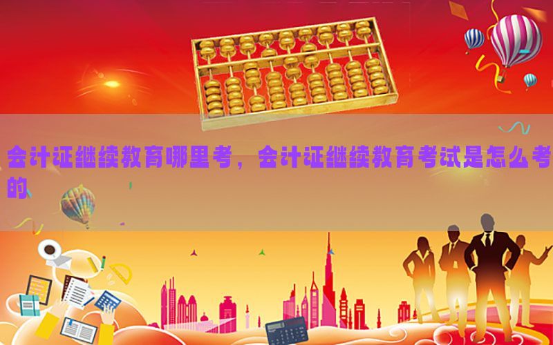 会计证继续教育哪里考，会计证继续教育考试是怎么考的