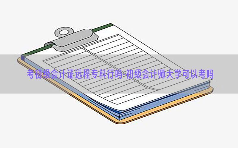 考初级会计证远程专科行吗-初级会计师大学可以考吗