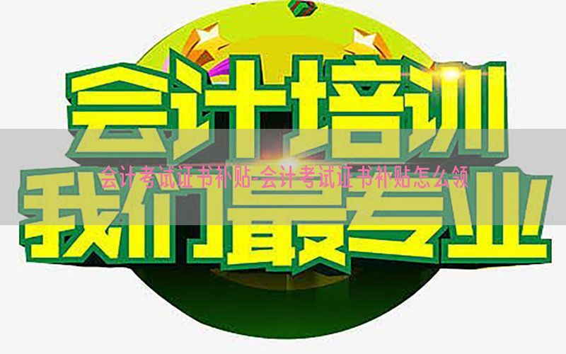 会计考试证书补贴-会计考试证书补贴怎么领