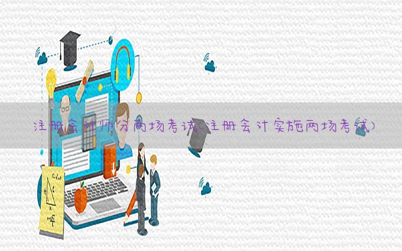 注册会计师分两场考试（注册会计实施两场考试）