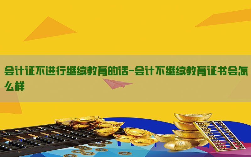 会计证不进行继续教育的话-会计不继续教育证书会怎么样