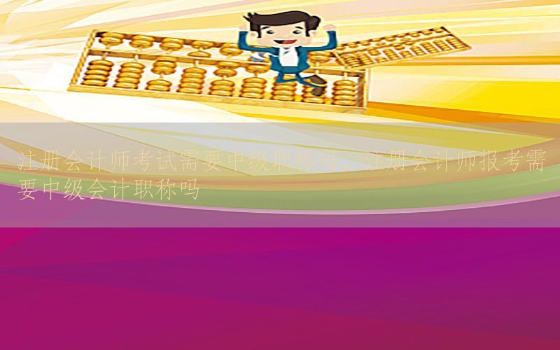 注册会计师考试需要中级职称吗，注册会计师报考需要中级会计职称吗