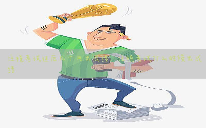 注税考试过后几个月出成绩，注税考试什么时候出成绩