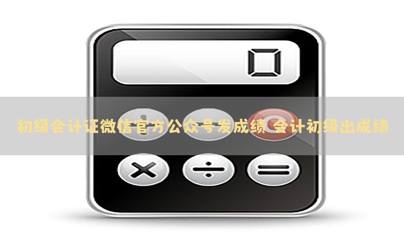 初级会计证微信官方公众号发成绩（会计初级出成绩）