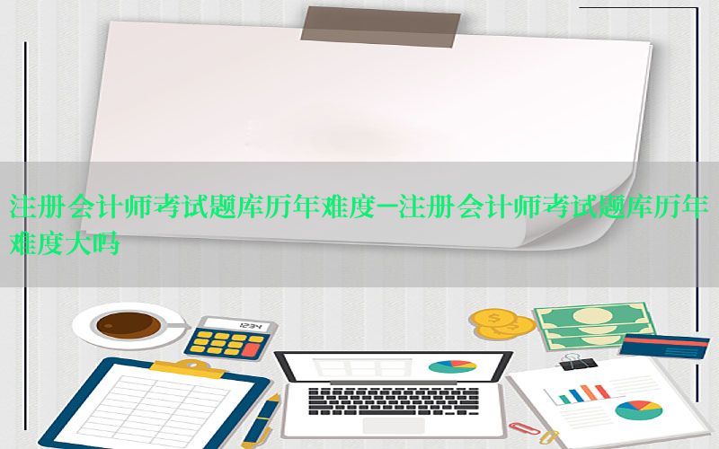 注册会计师考试题库历年难度-注册会计师考试题库历年难度大吗