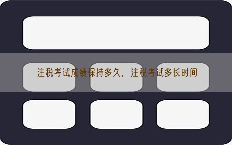 注税考试成绩保持多久，注税考试多长时间