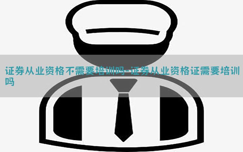证券从业资格不需要培训吗-证券从业资格证需要培训吗