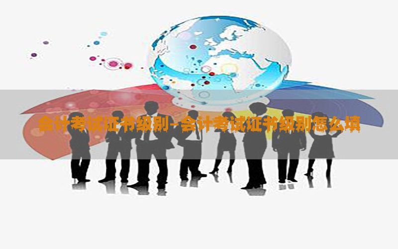 会计考试证书级别-会计考试证书级别怎么填