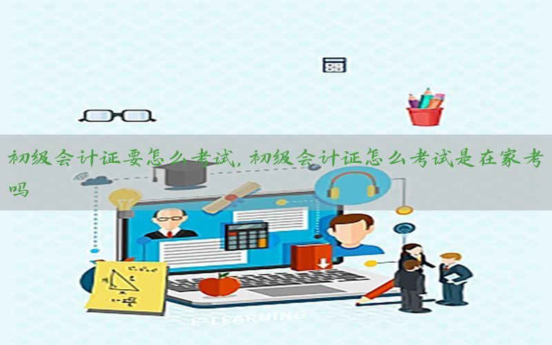 初级会计证要怎么考试，初级会计证怎么考试是在家考吗