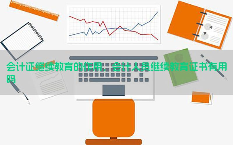 会计证继续教育的作用，会计人员继续教育证书有用吗
