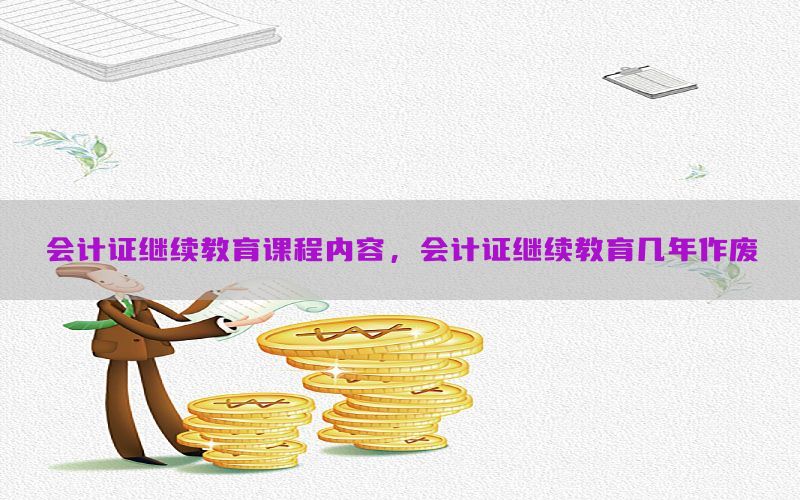 会计证继续教育课程内容，会计证继续教育几年作废
