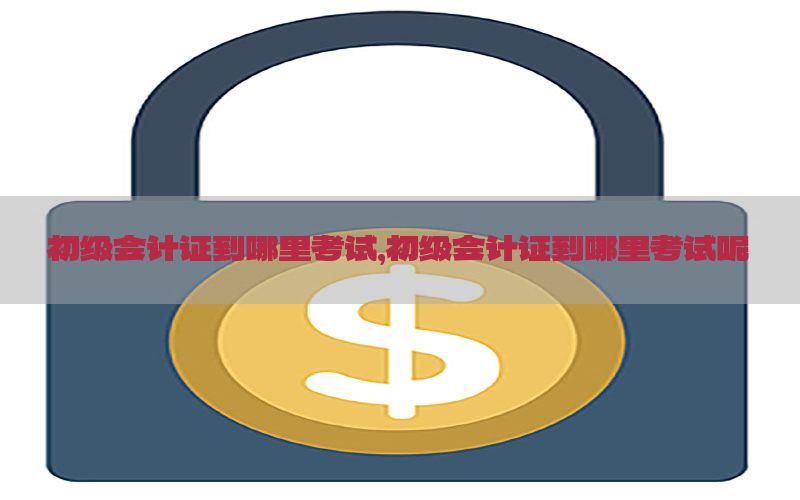 初级会计证到哪里考试，初级会计证到哪里考试呢