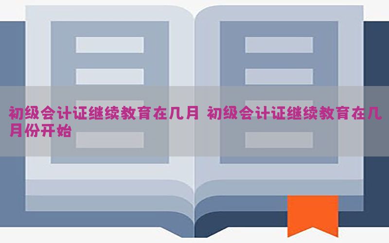 初级会计证继续教育在几月，初级会计证继续教育在几月份开始