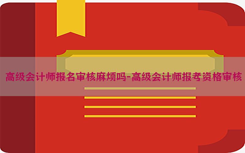 高级会计师报名审核麻烦吗-高级会计师报考资格审核