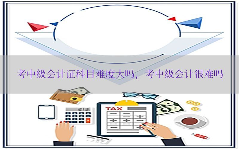 考中级会计证科目难度大吗，考中级会计很难吗