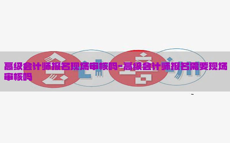高级会计师报名现场审核吗-高级会计师报名需要现场审核吗