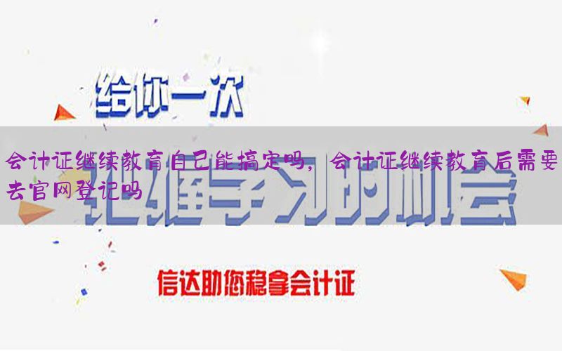 会计证继续教育自己能搞定吗，会计证继续教育后需要去官网登记吗