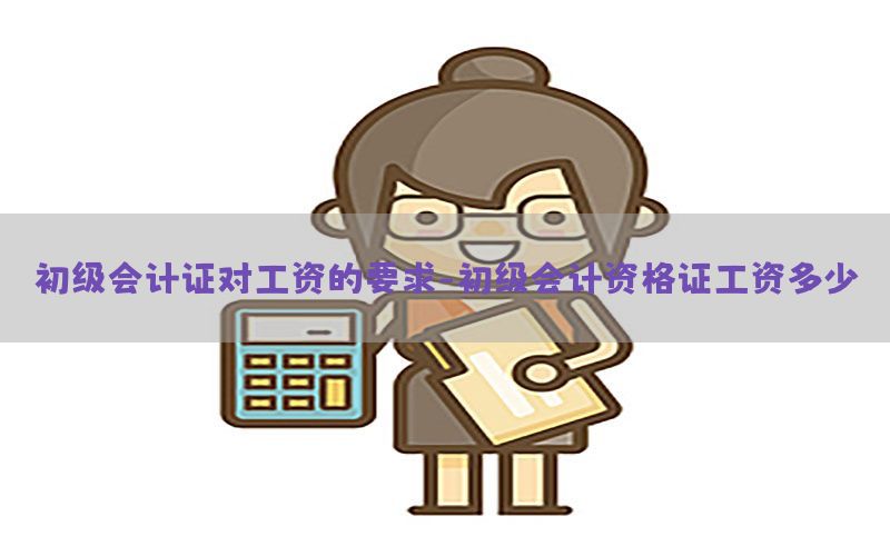 初级会计证对工资的要求-初级会计资格证工资多少