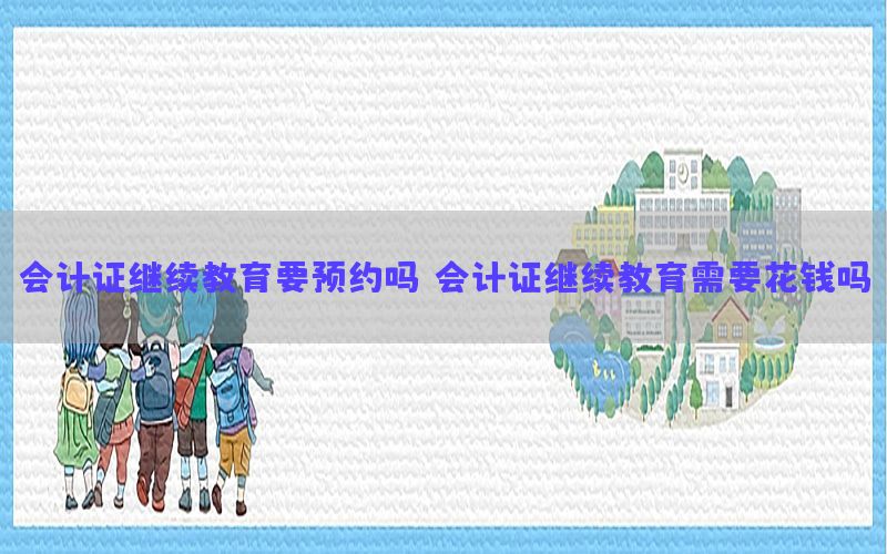 会计证继续教育要预约吗（会计证继续教育需要花钱吗）