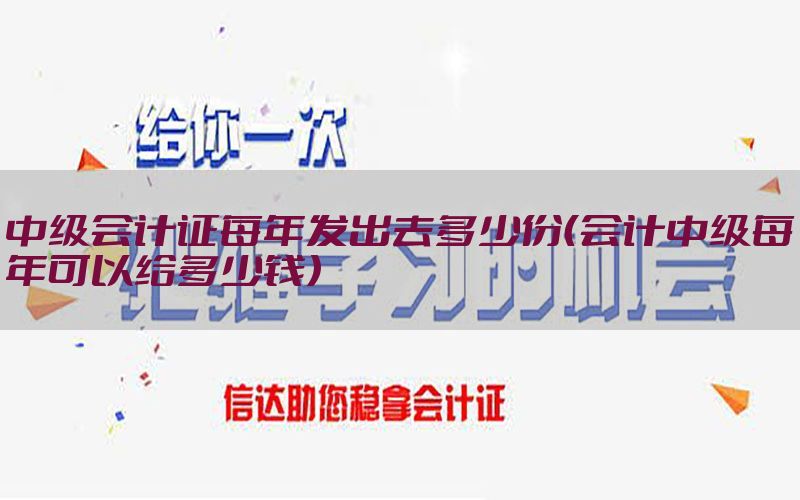 中级会计证每年发出去多少份（会计中级每年可以给多少钱）