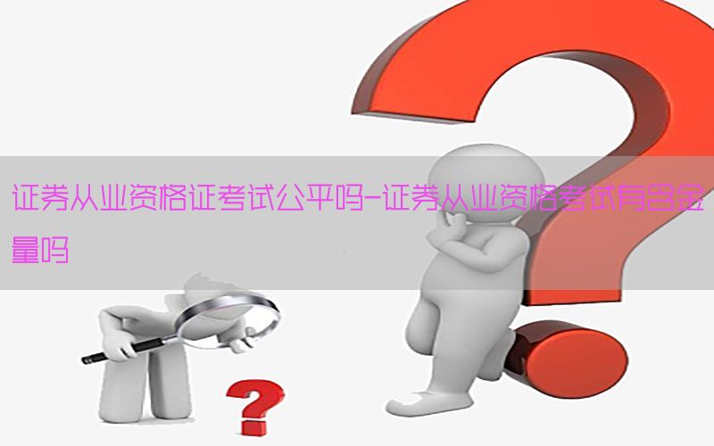 证券从业资格证考试公平吗-证券从业资格考试有含金量吗