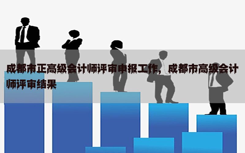 成都市正高级会计师评审申报工作，成都市高级会计师评审结果