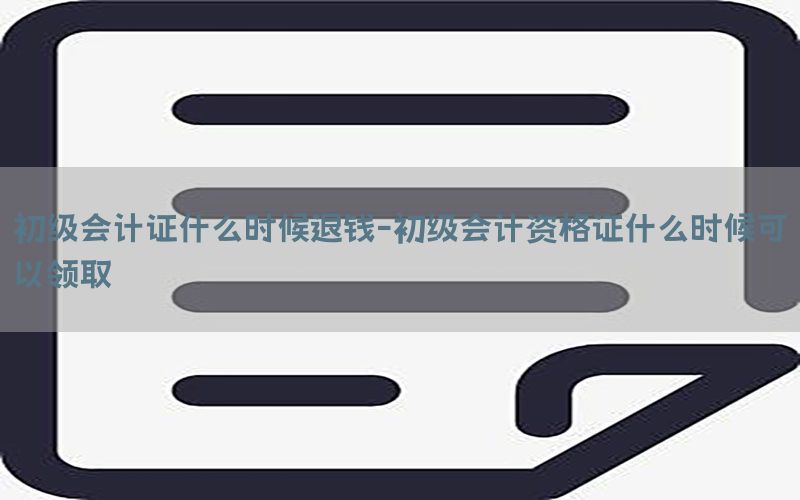 初级会计证什么时候退钱-初级会计资格证什么时候可以领取