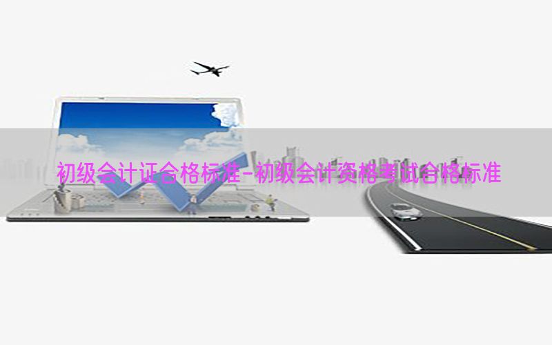 初级会计证合格标准-初级会计资格考试合格标准