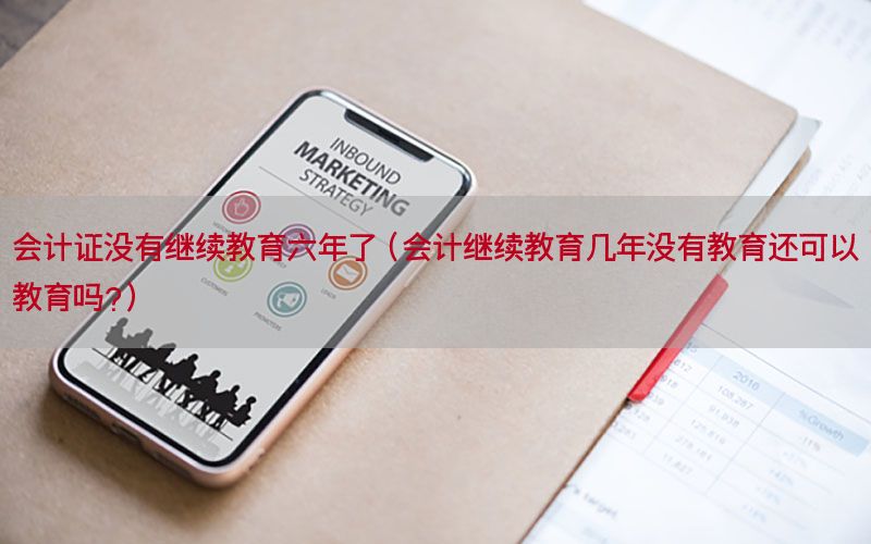 会计证没有继续教育六年了（会计继续教育几年没有教育还可以教育