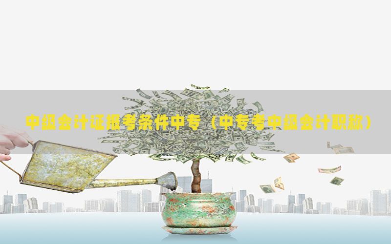 中级会计证报考条件中专（中专考中级会计职称）