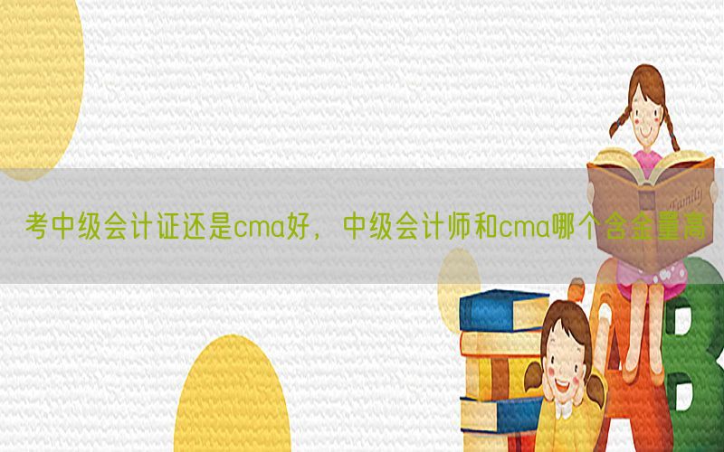 考中级会计证还是cma好，中级会计师和cma哪个含金量高