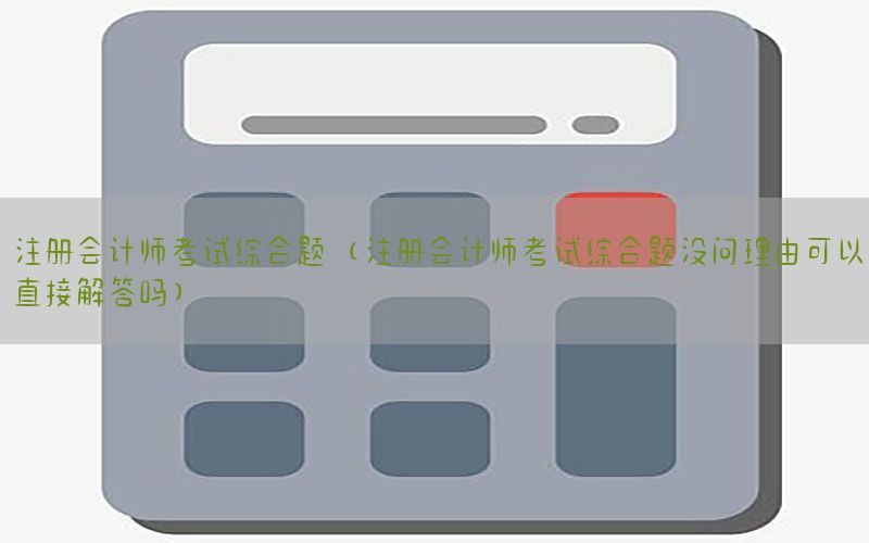 注册会计师考试综合题（注册会计师考试综合题没问理由可以直接解答吗）