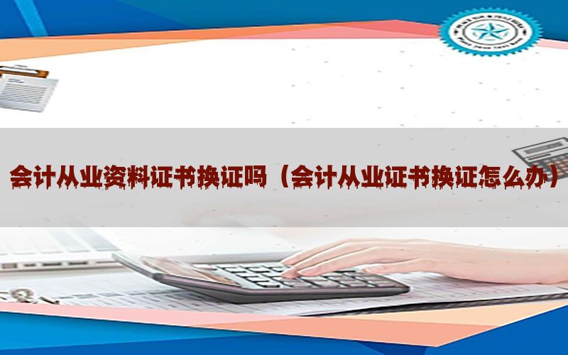 会计从业资料证书换证吗（会计从业证书换证怎么办）
