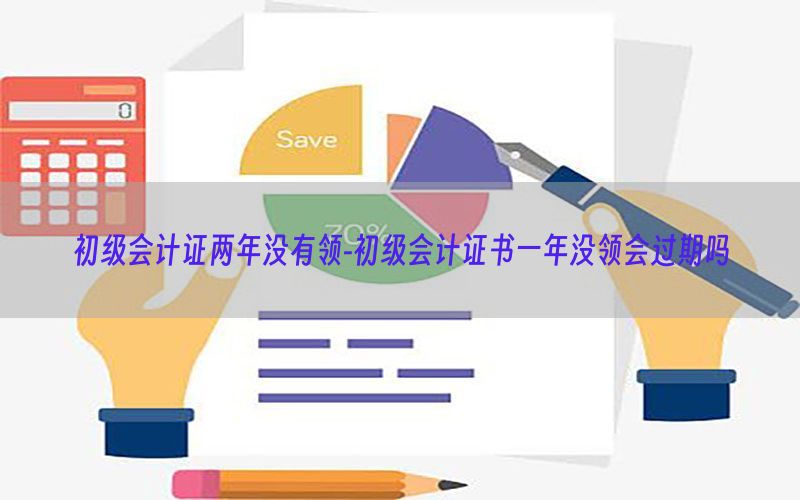 初级会计证两年没有领-初级会计证书一年没领会过期吗