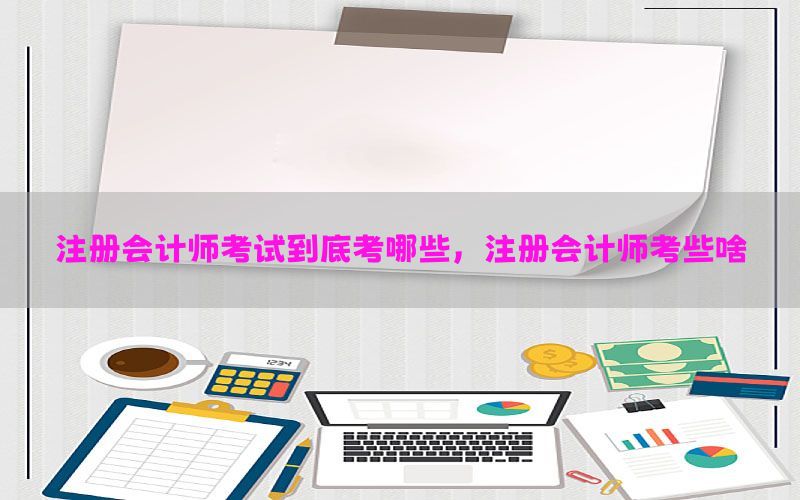 注册会计师考试到底考哪些，注册会计师考些啥