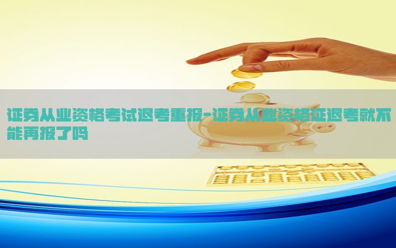 证券从业资格考试退考重报-证券从业资格证退考就不能再报了吗