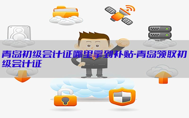 青岛初级会计证哪里拿到补贴-青岛领取初级会计证