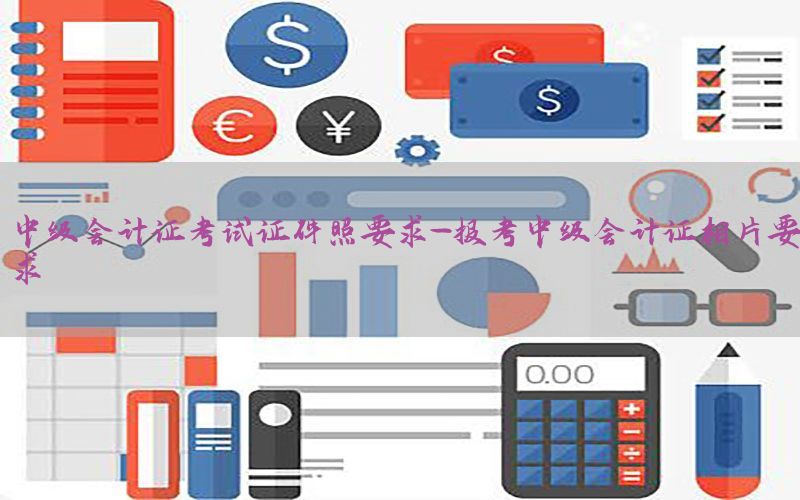 中级会计证考试证件照要求-报考中级会计证相片要求