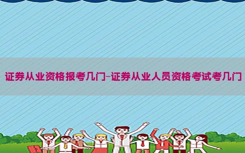 证券从业资格报考几门-证券从业人员资格考试考几门