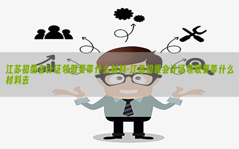 江苏初级会计证领取要带什么材料-江苏初级会计证领取要带什么材