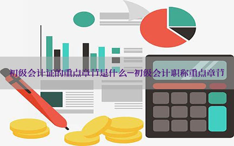 初级会计证的重点章节是什么-初级会计职称重点章节