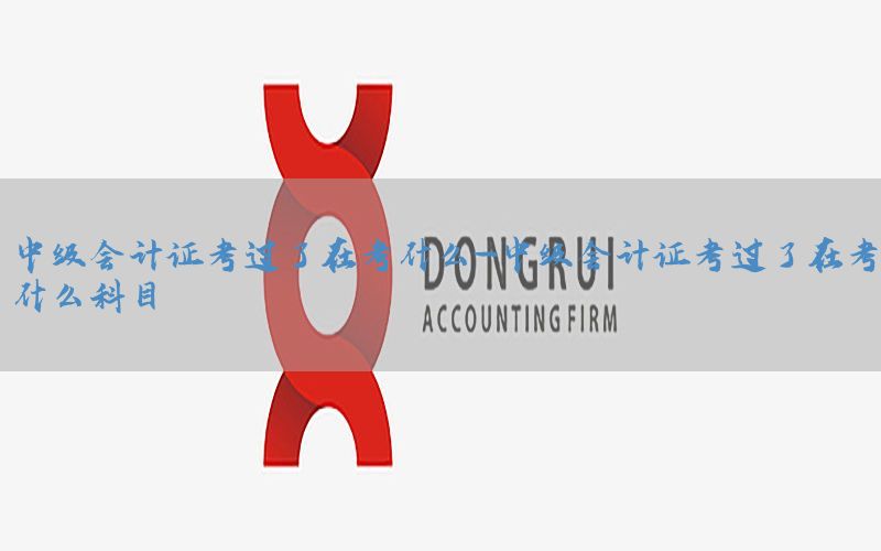 中级会计证考过了在考什么-中级会计证考过了在考什么科目