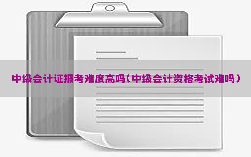 中级会计证报考难度高吗（中级会计资格考试难吗）