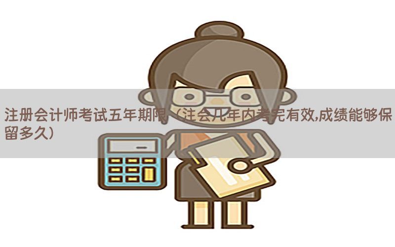 注册会计师考试五年期限（注会几年内考完有效,成绩能够保留多久）