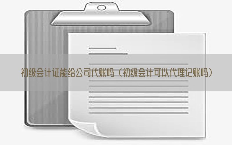 初级会计证能给公司代账吗（初级会计可以代理记账吗）