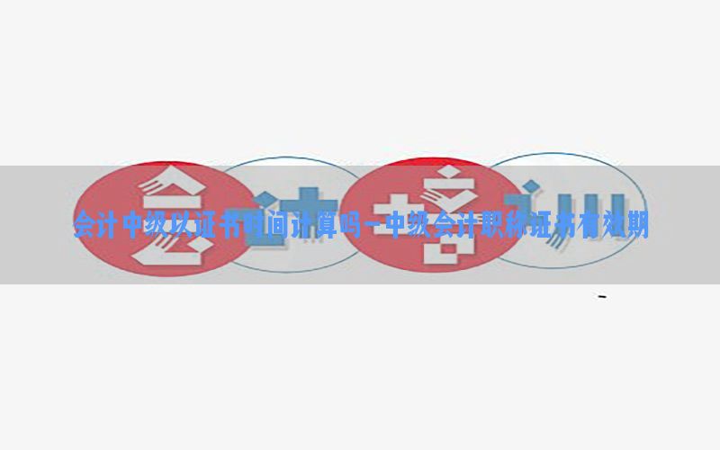 会计中级以证书时间计算吗-中级会计职称证书有效期