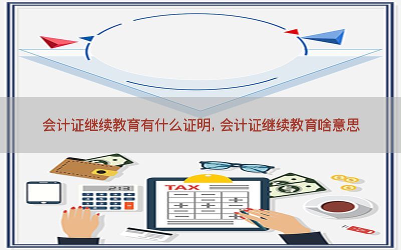 会计证继续教育有什么证明，会计证继续教育啥意思