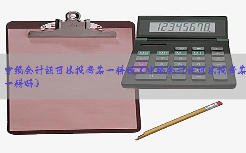 中级会计证可以报考某一科吗（中级会计证可以报考某一科吗）