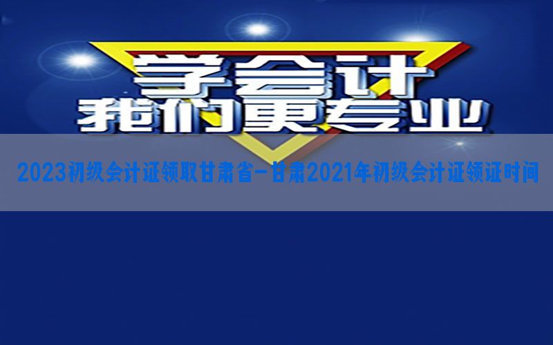 2023初级会计证领取甘肃省-甘肃2021年初级会计证领证时