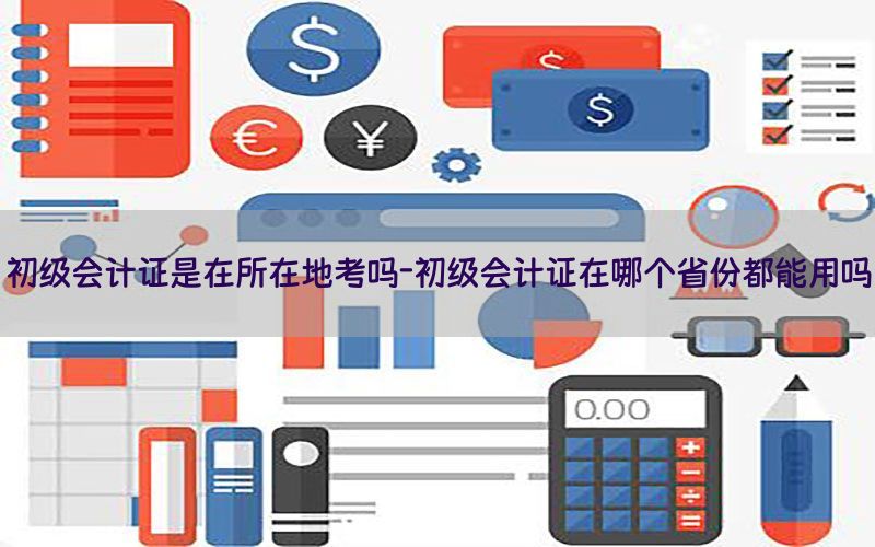 初级会计证是在所在地考吗-初级会计证在哪个省份都能用吗